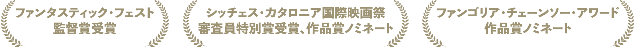 ファンタスティック・フェスト監督賞受賞　シッチェス・カタロニア国際映画祭 審査員特別賞受賞、作品賞ノミネート　ファンゴリア・チェーンソー・アワード 作品賞ノミネート